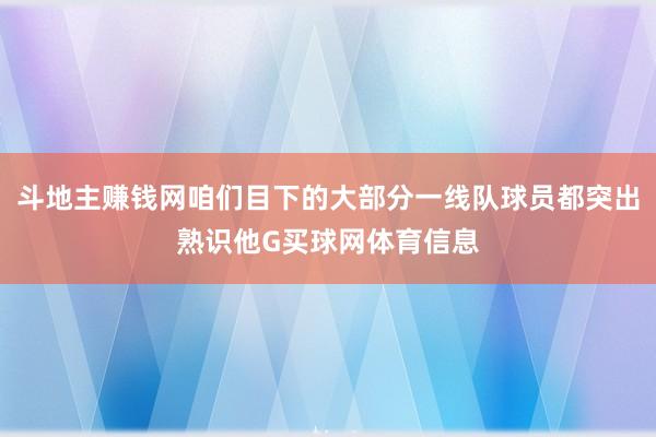 斗地主赚钱网咱们目下的大部分一线队球员都突出熟识他G买球网体育信息