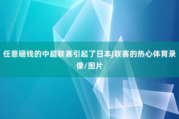 任意砸钱的中超联赛引起了日本J联赛的热心体育录像/图片