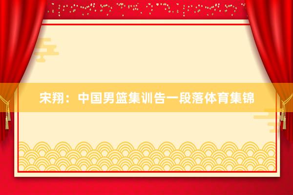 宋翔：中国男篮集训告一段落体育集锦