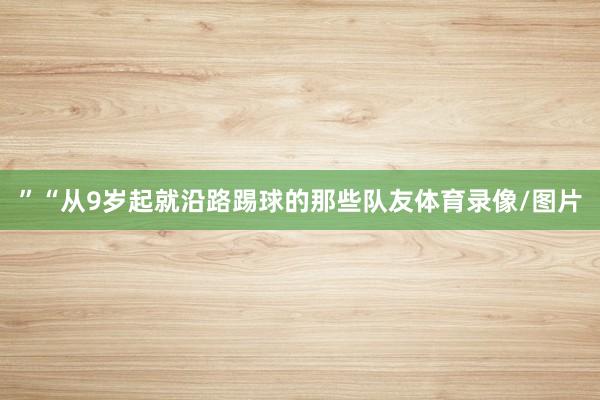 ”　　“从9岁起就沿路踢球的那些队友体育录像/图片