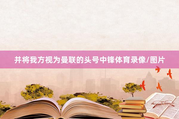 并将我方视为曼联的头号中锋体育录像/图片