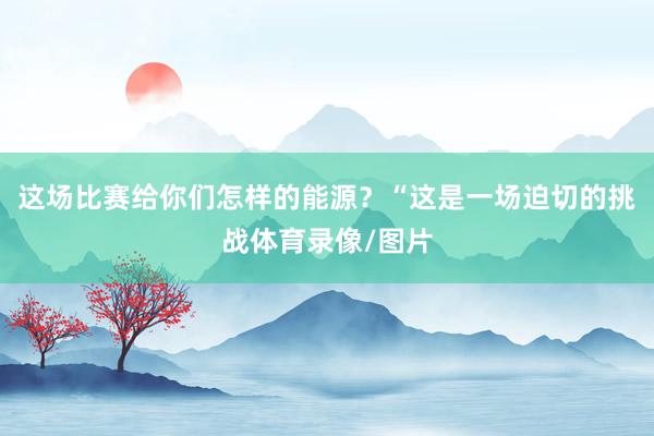 这场比赛给你们怎样的能源？“这是一场迫切的挑战体育录像/图片