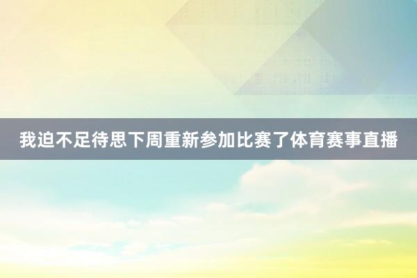 我迫不足待思下周重新参加比赛了体育赛事直播