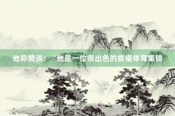 他称赞谈：“他是一位很出色的拔擢体育集锦