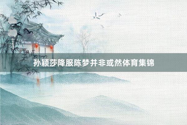 孙颖莎降服陈梦并非或然体育集锦