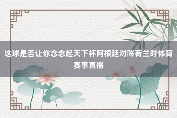 这球是否让你念念起天下杯阿根廷对阵荷兰时体育赛事直播
