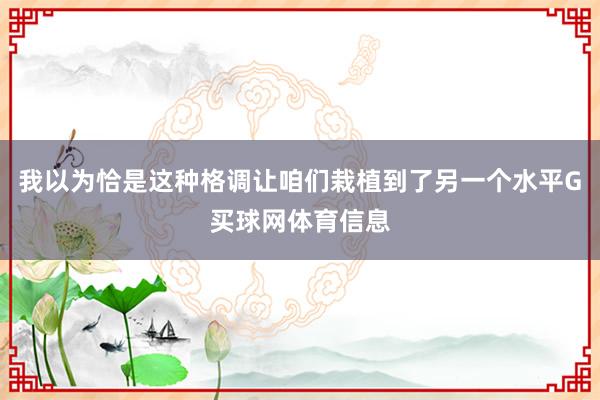 我以为恰是这种格调让咱们栽植到了另一个水平G买球网体育信息