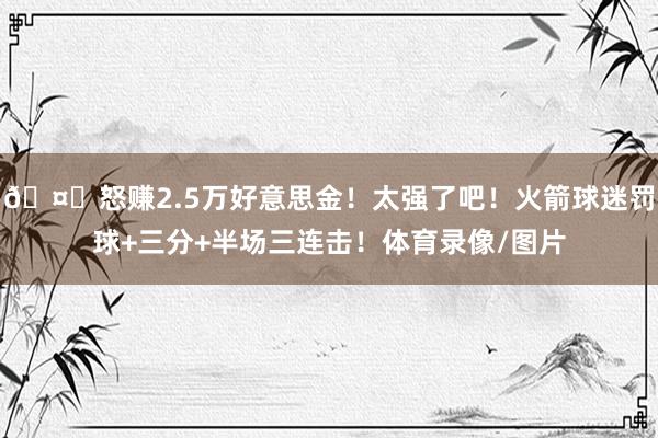🤑怒赚2.5万好意思金！太强了吧！火箭球迷罚球+三分+半场三连击！体育录像/图片