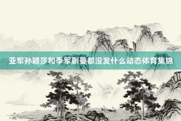 亚军孙颖莎和季军蒯曼都没发什么动态体育集锦
