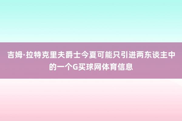 吉姆·拉特克里夫爵士今夏可能只引进两东谈主中的一个G买球网体育信息