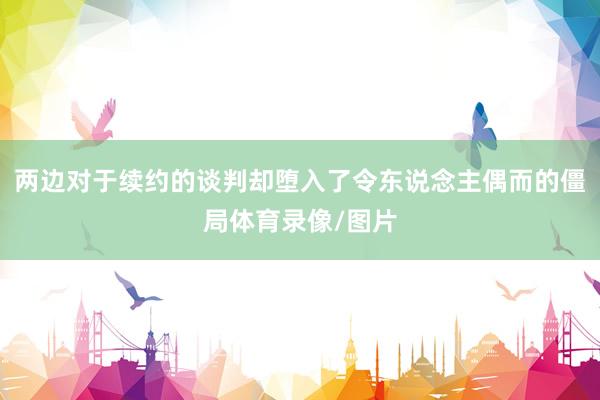 两边对于续约的谈判却堕入了令东说念主偶而的僵局体育录像/图片