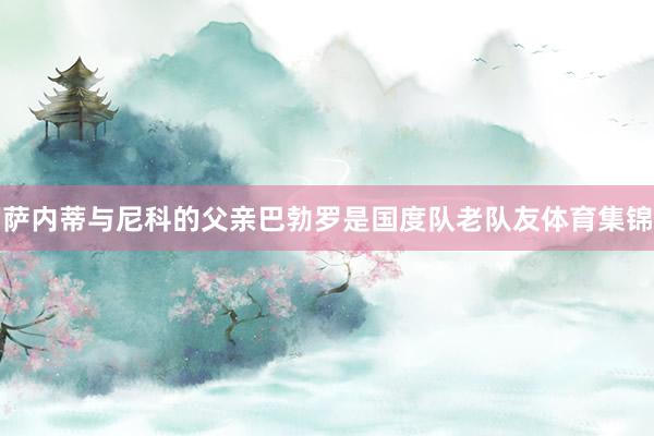 萨内蒂与尼科的父亲巴勃罗是国度队老队友体育集锦