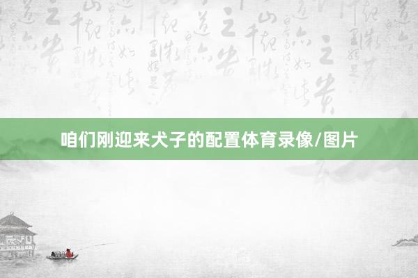 咱们刚迎来犬子的配置体育录像/图片