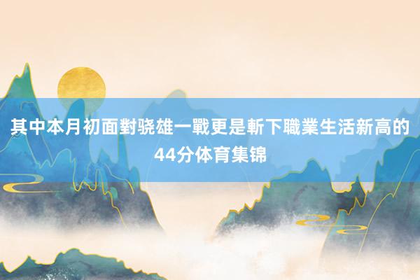 其中本月初面對骁雄一戰更是斬下職業生活新高的44分体育集锦