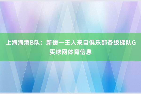 上海海港B队：新援一王人来自俱乐部各级梯队G买球网体育信息